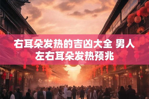 右耳朵发热的吉凶大全 男人左右耳朵发热预兆