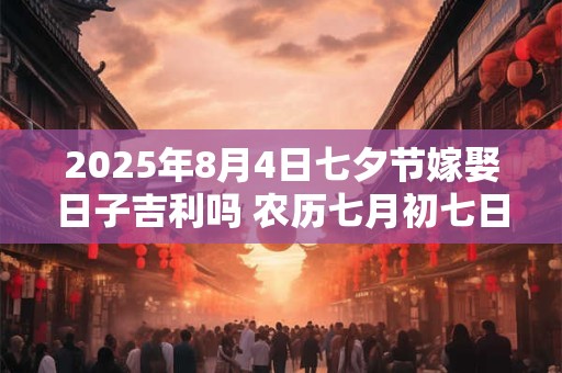 2025年8月4日七夕节嫁娶日子吉利吗 农历七月初七日子分析