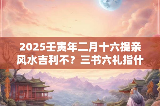 2025壬寅年二月十六提亲风水吉利不？三书六礼指什么