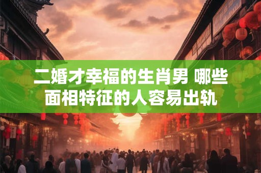 二婚才幸福的生肖男 哪些面相特征的人容易出轨