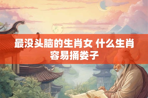 详细阅读:最没头脑的生肖女 什么生肖容易捅娄子 最没头脑的生肖女 什么生肖容易捅娄子