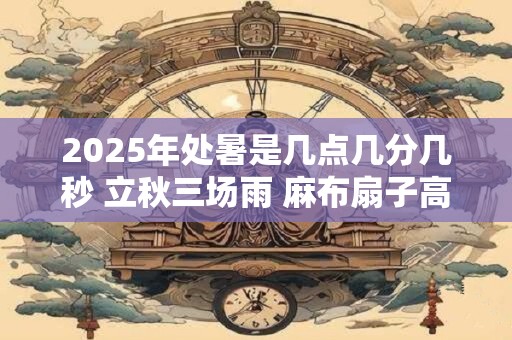 2025年处暑是几点几分几秒 立秋三场雨 麻布扇子高搁起