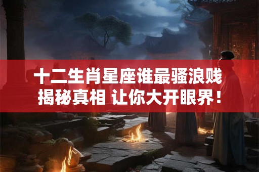 十二生肖星座谁最骚浪贱 揭秘真相 让你大开眼界！