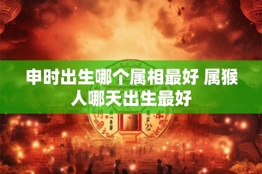 申时出生哪个属相最好 属猴人哪天出生最好