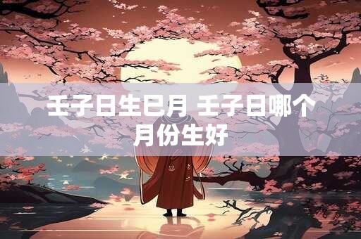 壬子日生巳月 壬子日哪个月份生好