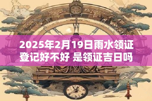 2025年2月19日雨水领证登记好不好 是领证吉日吗