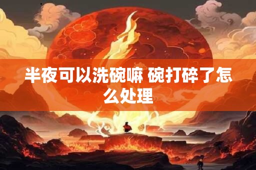 半夜可以洗碗嘛 碗打碎了怎么处理 半夜可以洗碗嘛 碗打碎了怎么处理