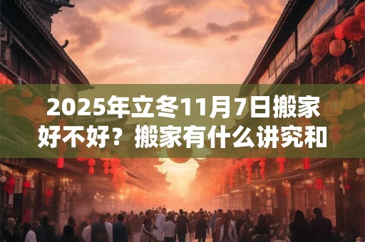 2025年立冬11月7日搬家好不好？搬家有什么讲究和忌讳？