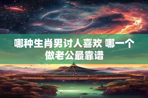 哪种生肖男讨人喜欢 哪一个做老公最靠谱
