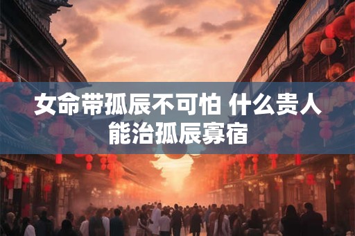 女命带孤辰不可怕 什么贵人能治孤辰寡宿