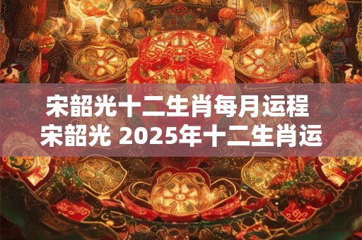 宋韶光十二生肖每月运程 宋韶光 2025年十二生肖运势全解