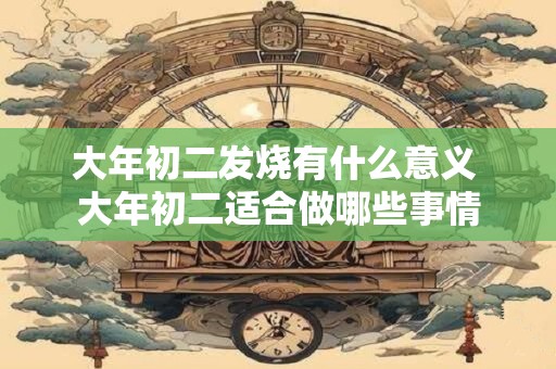 大年初二发烧有什么意义 大年初二适合做哪些事情