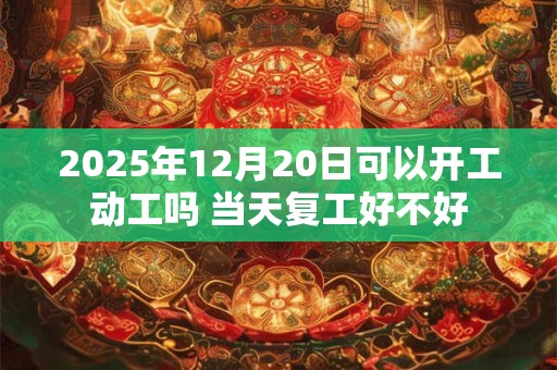 2025年12月20日可以开工动工吗 当天复工好不好