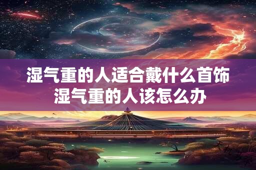 湿气重的人适合戴什么首饰 湿气重的人该怎么办