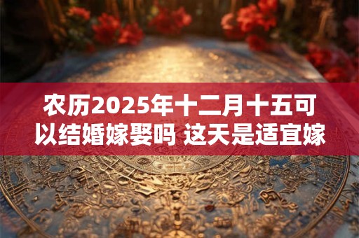 农历2025年十二月十五可以结婚嫁娶吗 这天是适宜嫁娶的