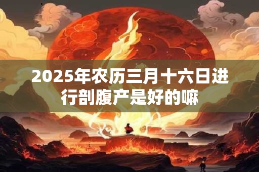 2025年农历三月十六日进行剖腹产是好的嘛 2025年农历三月十六日进行剖腹产是好的嘛