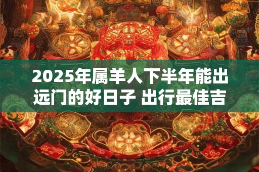2025年属羊人下半年能出远门的好日子 出行最佳吉日