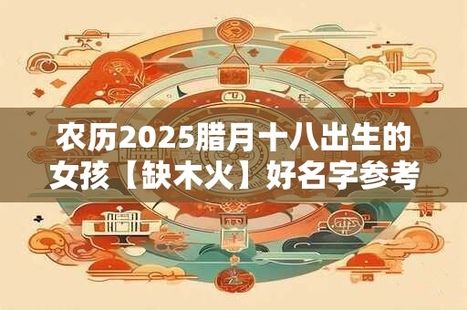 农历2025腊月十八出生的女孩【缺木火】好名字参考