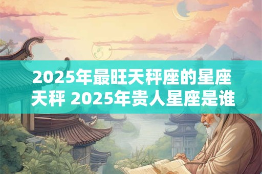 2025年最旺天秤座的星座 天秤 2025年贵人星座是谁
