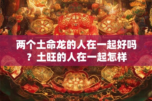两个土命龙的人在一起好吗？土旺的人在一起怎样