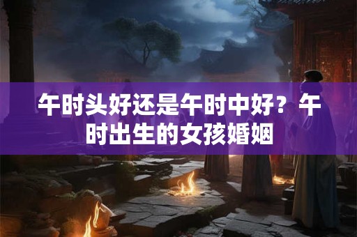 午时头好还是午时中好？午时出生的女孩婚姻