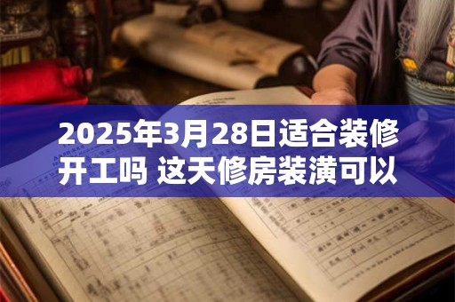 2025年3月28日适合装修开工吗 这天修房装潢可以吗