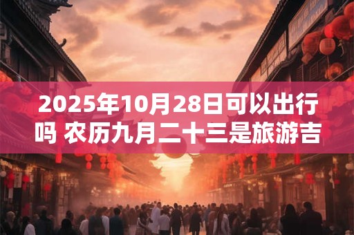 2025年10月28日可以出行吗 农历九月二十三是旅游吉日吗