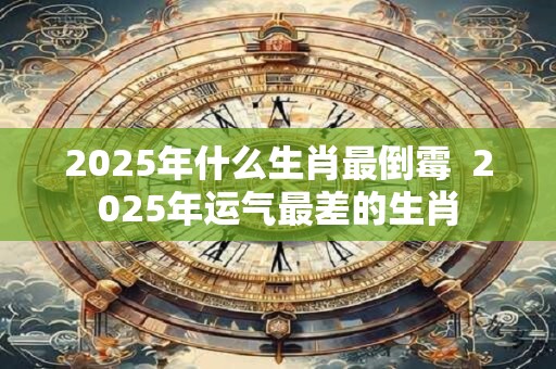 2025年什么生肖最倒霉  2025年运气最差的生肖
