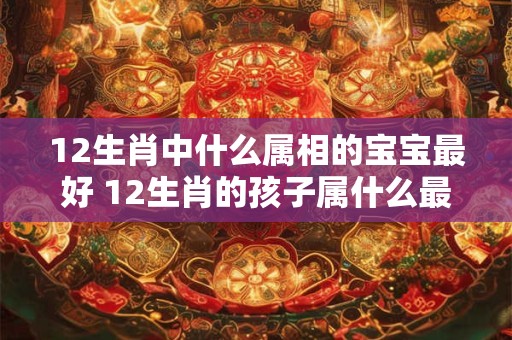 12生肖中什么属相的宝宝最好 12生肖的孩子属什么最旺父母