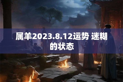 属羊2023.8.12运势 迷糊的状态