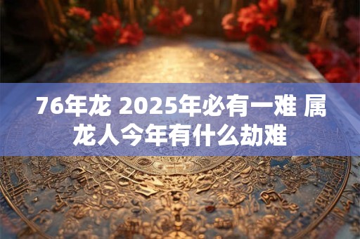 76年龙 2025年必有一难 属龙人今年有什么劫难