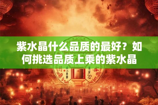 紫水晶什么品质的最好？如何挑选品质上乘的紫水晶