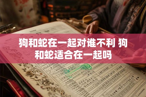 狗和蛇在一起对谁不利 狗和蛇适合在一起吗