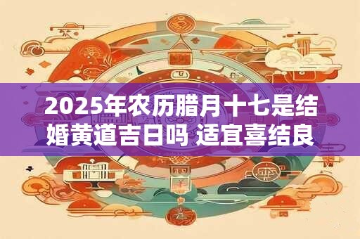 2025年农历腊月十七是结婚黄道吉日吗 适宜喜结良缘吗