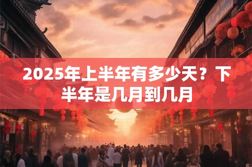 2025年上半年有多少天？下半年是几月到几月