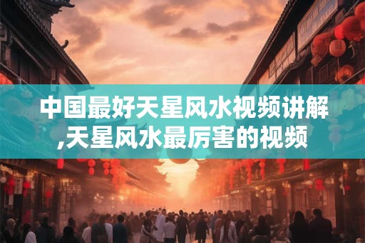 中国最好天星风水视频讲解,天星风水最厉害的视频