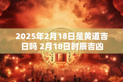 2025年2月18日是黄道吉日吗 2月18日时辰吉凶
