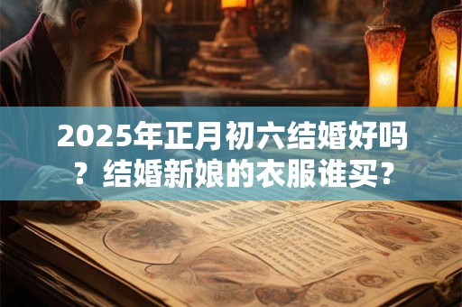 2025年正月初六结婚好吗？结婚新娘的衣服谁买？