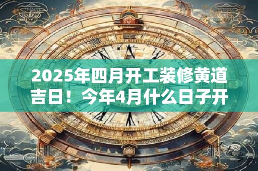 2025年四月开工装修黄道吉日！今年4月什么日子开工吉利