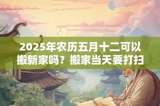 2025年农历五月十二可以搬新家吗？搬家当天要打扫卫生吗？