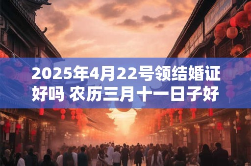 2025年4月22号领结婚证好吗 农历三月十一日子好吗