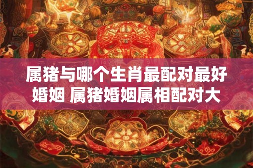 属猪与哪个生肖最配对最好婚姻 属猪婚姻属相配对大全