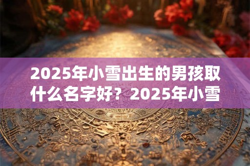 2025年小雪出生的男孩取什么名字好？2025年小雪出生的男孩命好吗？