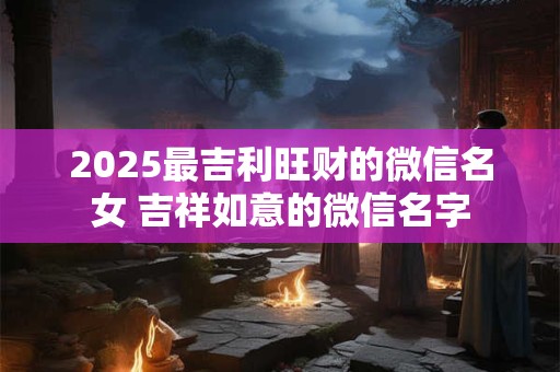 2025最吉利旺财的微信名女 吉祥如意的微信名字