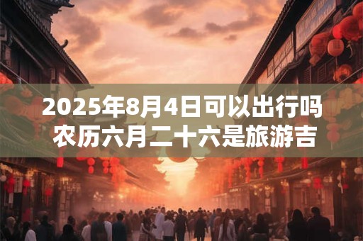 2025年8月4日可以出行吗 农历六月二十六是旅游吉日吗 2025年8月4日可以出行吗 农历六月二十六是旅游吉日吗
