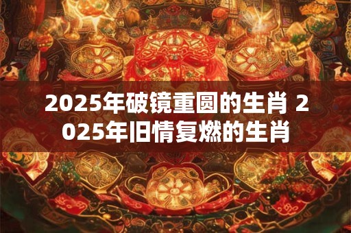 2025年破镜重圆的生肖 2025年旧情复燃的生肖