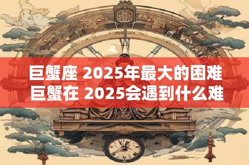 巨蟹座 2025年最大的困难 巨蟹在 2025会遇到什么难题