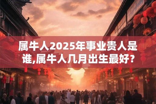 属牛人2025年事业贵人是谁,属牛人几月出生最好？