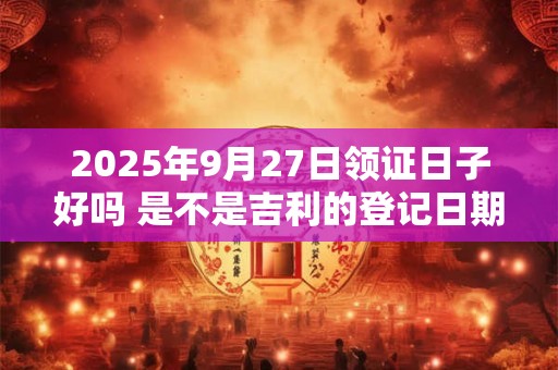 2025年9月27日领证日子好吗 是不是吉利的登记日期