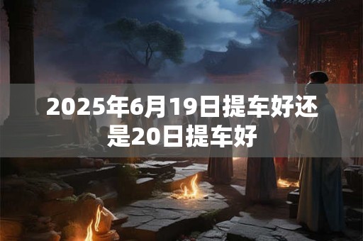 2025年6月19日提车好还是20日提车好